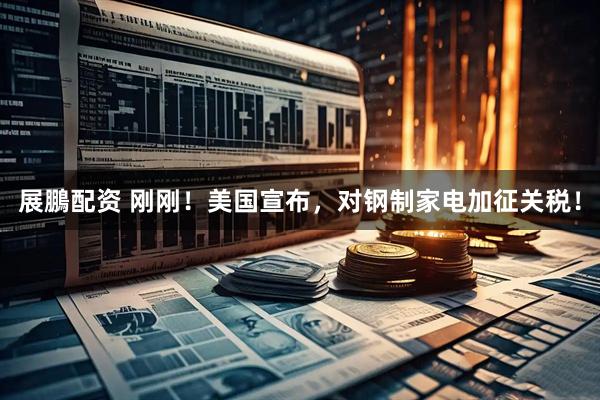 展鵬配资 刚刚！美国宣布，对钢制家电加征关税！