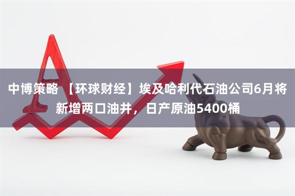 中博策略 【环球财经】埃及哈利代石油公司6月将新增两口油井，日产原油5400桶
