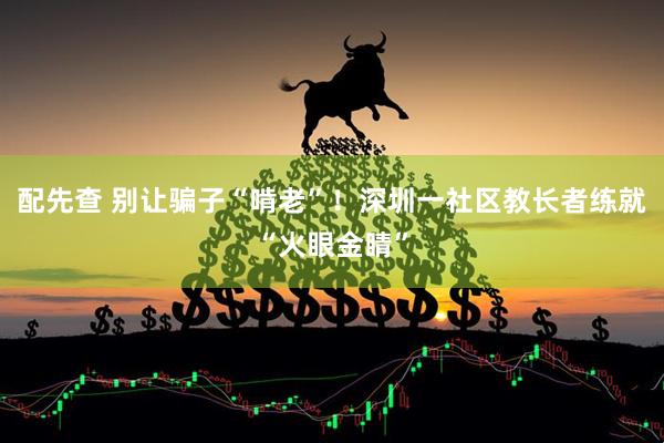 配先查 别让骗子“啃老”！深圳一社区教长者练就“火眼金睛”