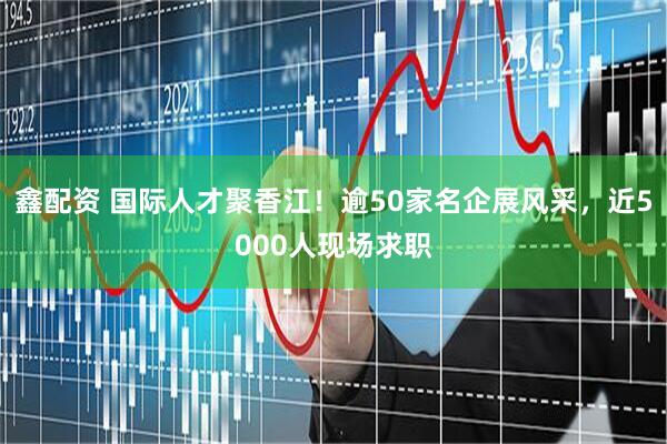鑫配资 国际人才聚香江！逾50家名企展风采，近5000人现场求职