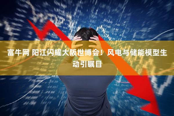 富牛网 阳江闪耀大阪世博会！风电与储能模型生动引瞩目