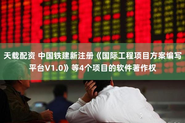 天载配资 中国铁建新注册《国际工程项目方案编写平台V1.0》等4个项目的软件著作权