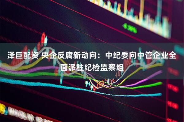 泽巨配资 央企反腐新动向：中纪委向中管企业全面派驻纪检监察组