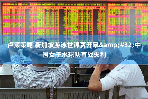 卢深策略 新加坡游泳世锦赛开幕&#32;中国女子水球队首战失利