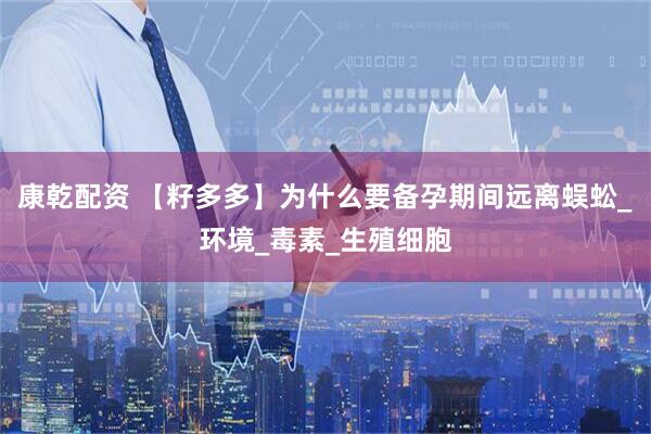 康乾配资 【籽多多】为什么要备孕期间远离蜈蚣_环境_毒素_生殖细胞