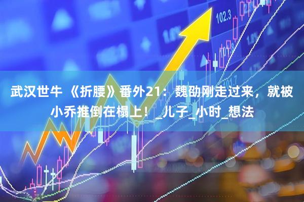 武汉世牛 《折腰》番外21：魏劭刚走过来，就被小乔推倒在榻上！_儿子_小时_想法
