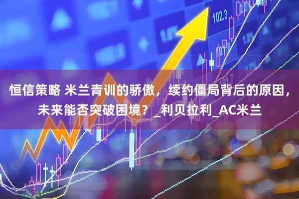 恒信策略 米兰青训的骄傲，续约僵局背后的原因，未来能否突破困境？_利贝拉利_AC米兰