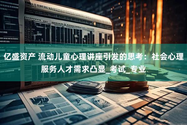 亿盛资产 流动儿童心理讲座引发的思考：社会心理服务人才需求凸显_考试_专业