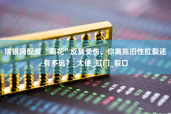 瑞银网配资 “菊花”反复受伤，你离陈旧性肛裂还有多远？_大便_肛门_裂口
