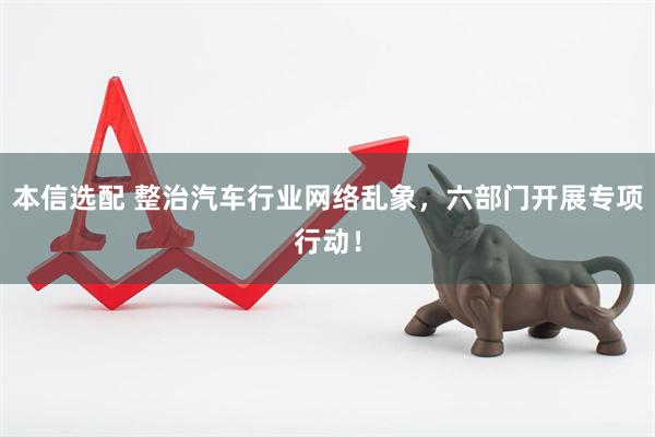 本信选配 整治汽车行业网络乱象，六部门开展专项行动！