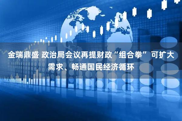 金瑞鼎盛 政治局会议再提财政“组合拳” 可扩大需求、畅通国民经济循环