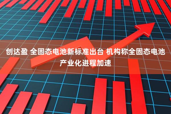 创达盈 全固态电池新标准出台 机构称全固态电池产业化进程加速