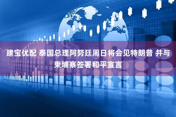 建宝优配 泰国总理阿努廷周日将会见特朗普 并与柬埔寨签署和平宣言