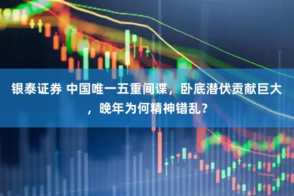 银泰证券 中国唯一五重间谍，卧底潜伏贡献巨大，晚年为何精神错乱？