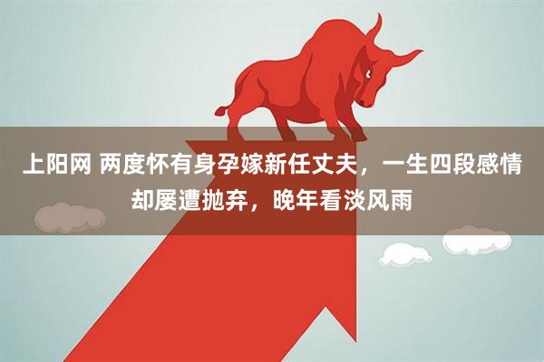 上阳网 两度怀有身孕嫁新任丈夫，一生四段感情却屡遭抛弃，晚年看淡风雨