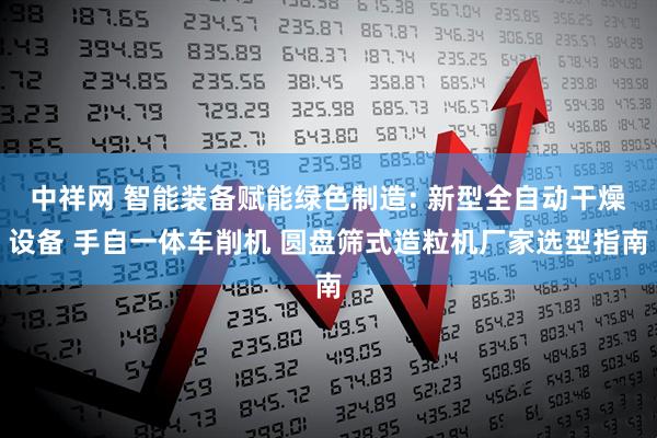 中祥网 智能装备赋能绿色制造: 新型全自动干燥设备 手自一体车削机 圆盘筛式造粒机厂家选型指南